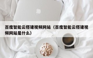 白山百度智能云搭建视频网站（百度智能云搭建视频网站是什么）